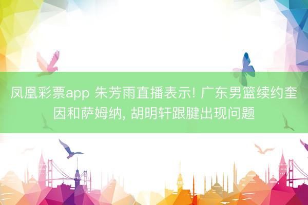 凤凰彩票app 朱芳雨直播表示! 广东男篮续约奎因和萨姆纳， 胡明轩跟腱出现问题