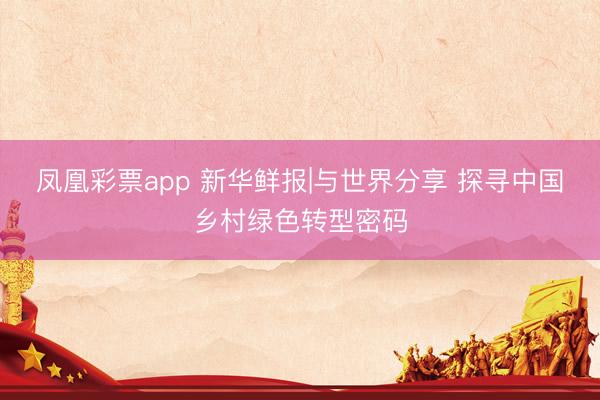 凤凰彩票app 新华鲜报|与世界分享 探寻中国乡村绿色转型密码