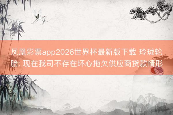 凤凰彩票app2026世界杯最新版下载 玲珑轮胎: 现在我司不存在坏心拖欠供应商货款情形