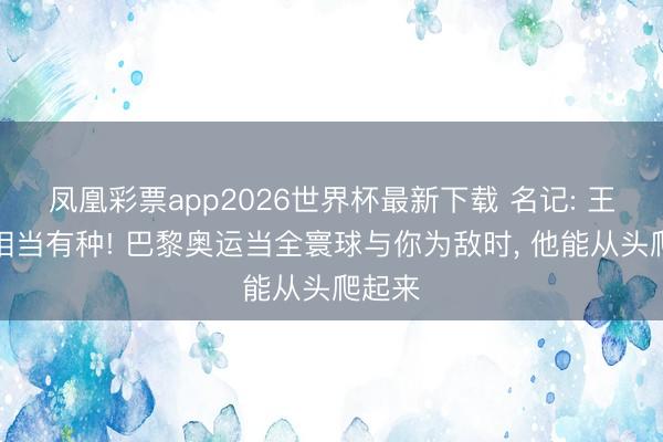凤凰彩票app2026世界杯最新下载 名记: 王楚钦相当有种! 巴黎奥运当全寰球与你为敌时， 他能从头爬起来