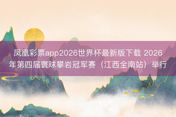 凤凰彩票app2026世界杯最新版下载 2026年第四届寰球攀岩冠军赛（江西全南站）举行
