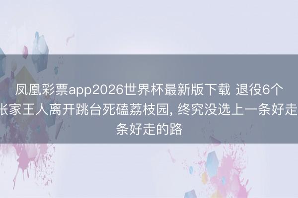 凤凰彩票app2026世界杯最新版下载 退役6个月， 张家王人离开跳台死磕荔枝园， 终究没选上一条好走的路