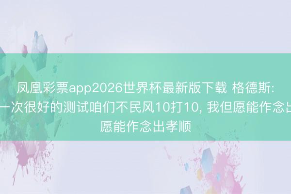 凤凰彩票app2026世界杯最新版下载 格德斯: 这是一次很好的测试咱们不民风10打10, 我但愿能作念出孝顺