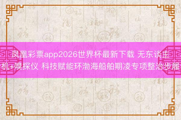 凤凰彩票app2026世界杯最新下载 无东谈主机+嗅探仪 科技赋能环渤海船舶期凌专项整治步履