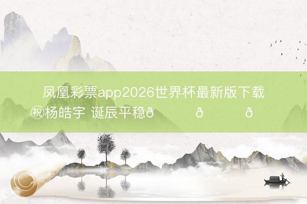凤凰彩票app2026世界杯最新版下载 ㊗杨皓宇 诞辰平稳🎂🎂🎂