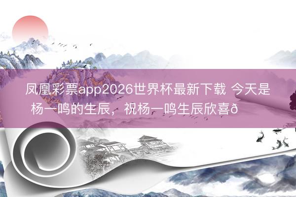 凤凰彩票app2026世界杯最新下载 今天是杨一鸣的生辰，<a href=