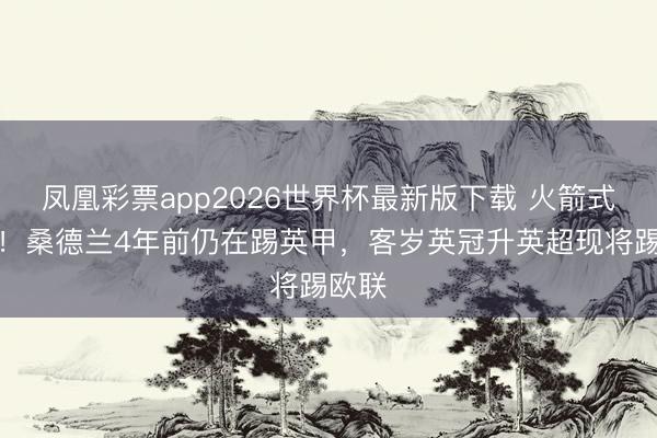 凤凰彩票app2026世界杯最新版下载 火箭式攀升!桑德兰4年前仍在踢英甲,客岁英冠升英超现将踢欧联