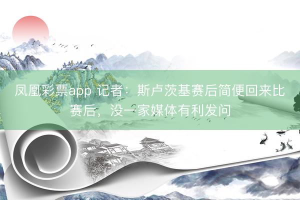 凤凰彩票app 记者:斯卢茨基赛后简便回来比赛后,没一家媒体有利发问