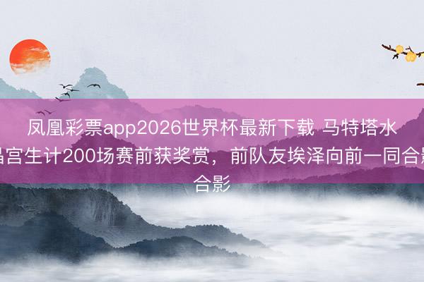 凤凰彩票app2026世界杯最新下载 马特塔水晶宫生计200场赛前获奖赏，前队友埃泽向前一同合影