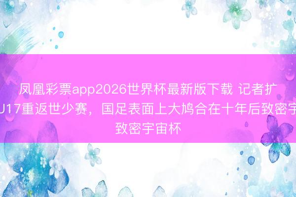 凤凰彩票app2026世界杯最新版下载 记者扩充:U17重返世少赛,国足表面上大鸠合在十年后致密宇宙杯
