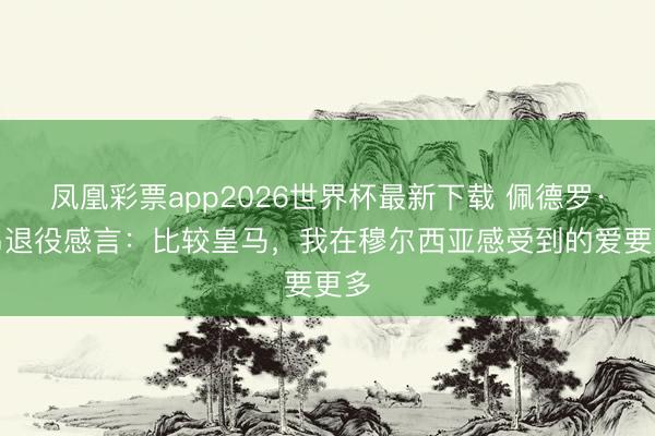 凤凰彩票app2026世界杯最新下载 佩德罗·莱昂退役感言:比较皇马,我在穆尔西亚感受到的爱要更多