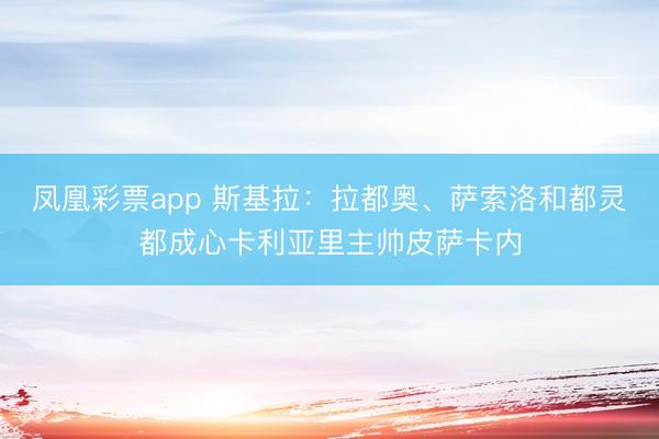 凤凰彩票app 斯基拉：拉都奥、萨索洛和都灵都成心卡利亚里主帅皮萨卡内