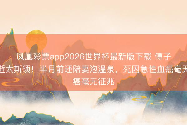 凤凰彩票app2026世界杯最新版下载 傅子纯骤逝太斯须!半月前还陪妻泡温泉,死因急性血癌毫无征兆