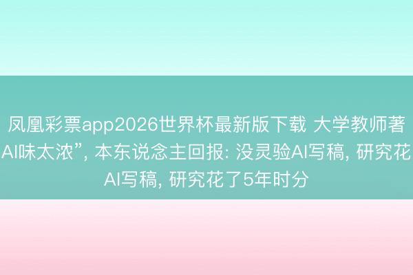 凤凰彩票app2026世界杯最新版下载 大学教师著述被质疑“AI味太浓”， 本东说念主回报: 没灵验AI写稿， 研究花了5年时分