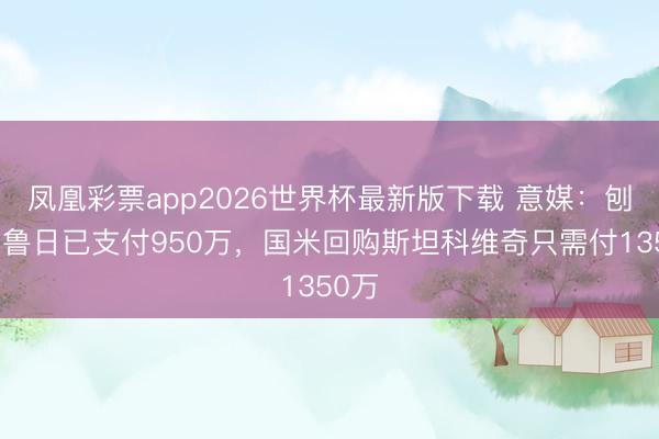 凤凰彩票app2026世界杯最新版下载 意媒：刨除布鲁日已支付950万，国米回购斯坦科维奇只需付1350万