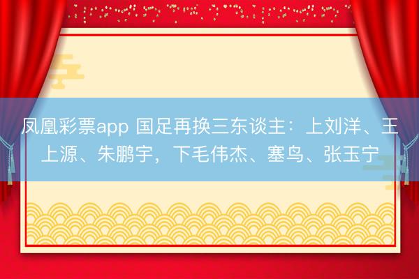 凤凰彩票app 国足再换三东谈主：上刘洋、王上源、朱鹏宇，下毛伟杰、塞鸟、张玉宁