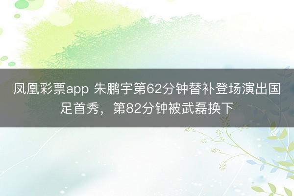 凤凰彩票app 朱鹏宇第62分钟替补登场演出国足首秀，第82分钟被武磊换下