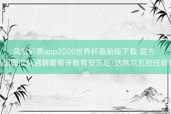 凤凰彩票app2026世界杯最新版下载 官方:马里国度队遴聘葡萄牙教育安东尼·达席尔瓦担任新帅