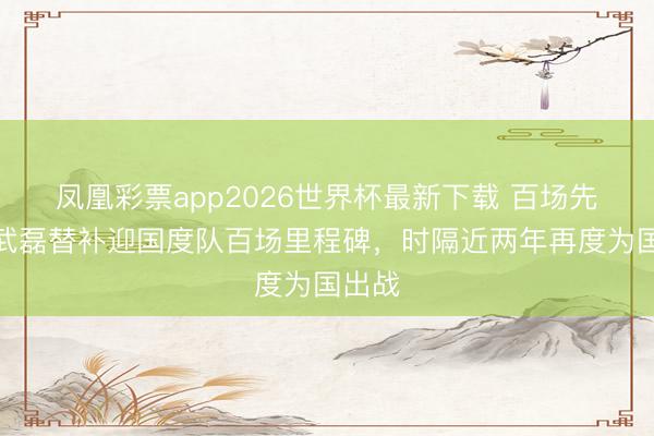凤凰彩票app2026世界杯最新下载 百场先生!武磊替补迎国度队百场里程碑,时隔近两年再度为国出战