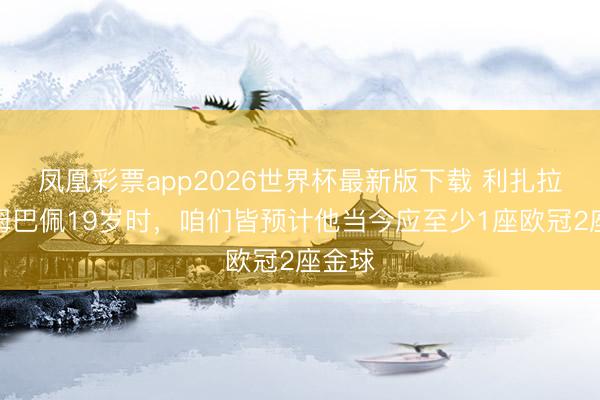 凤凰彩票app2026世界杯最新版下载 利扎拉祖:姆巴佩19岁时,咱们皆预计他当今应至少1座欧冠2座金球