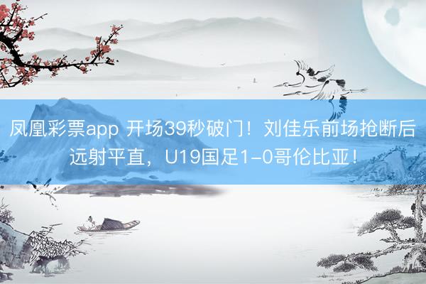 凤凰彩票app 开场39秒破门！刘佳乐前场抢断后远射平直，U19国足1-0哥伦比亚！