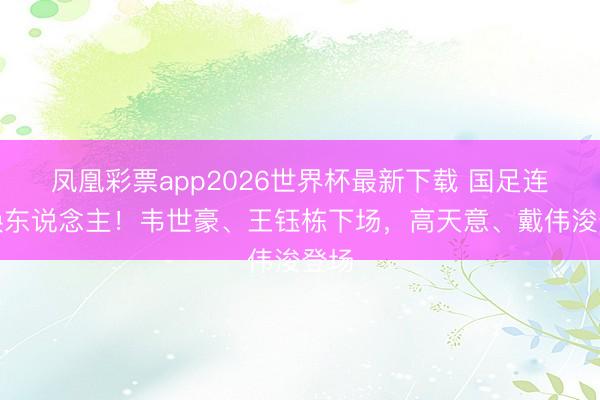 凤凰彩票app2026世界杯最新下载 国足连续换东说念主！韦世豪、王钰栋下场，高天意、戴伟浚登场
