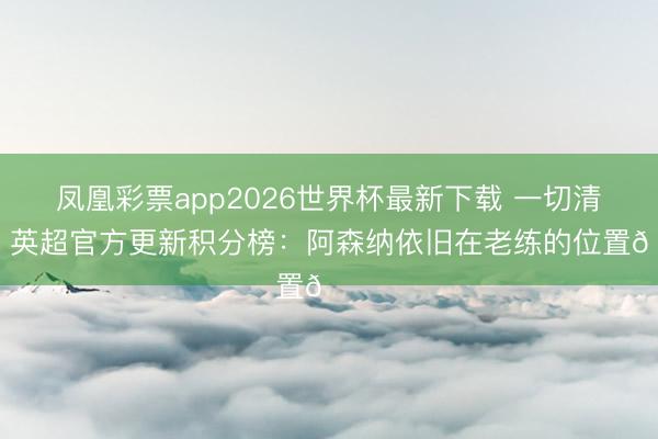 凤凰彩票app2026世界杯最新下载 一切清零！英超官方更新积分榜：阿森纳依旧在老练的位置😜