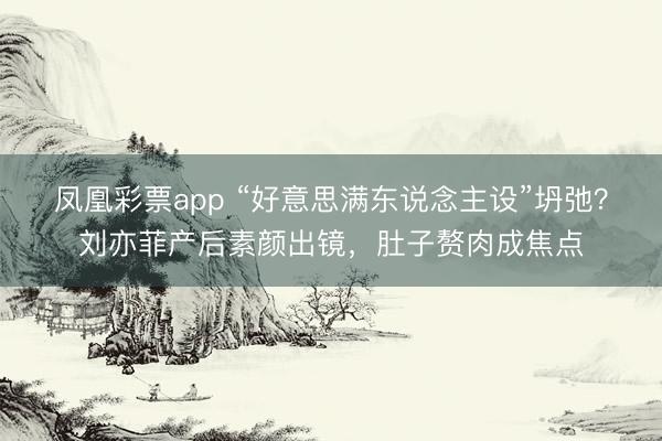 凤凰彩票app “好意思满东说念主设”坍弛?刘亦菲产后素颜出镜,肚子赘肉成焦点