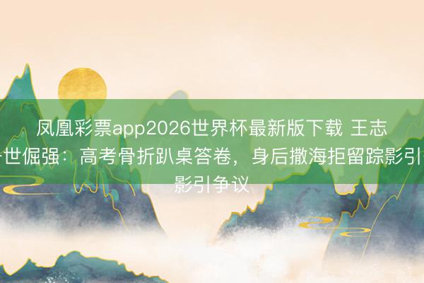 凤凰彩票app2026世界杯最新版下载 王志文一世倔强：高考骨折趴桌答卷，身后撒海拒留踪影引争议
