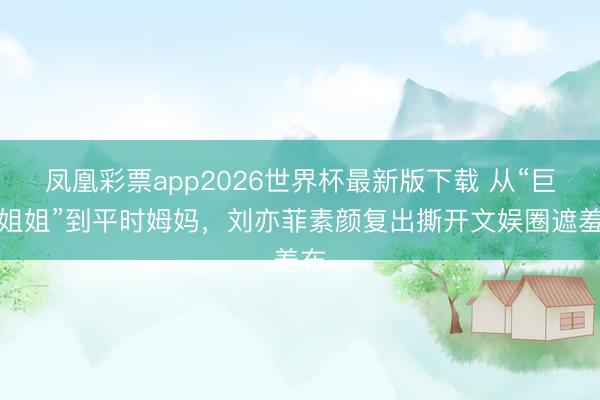 凤凰彩票app2026世界杯最新版下载 从“巨人姐姐”到平时姆妈,刘亦菲素颜复出撕开文娱圈遮羞布