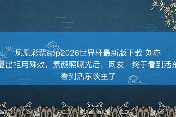 凤凰彩票app2026世界杯最新版下载 刘亦菲产后复出拒用殊效，素颜照曝光后，网友：终于看到活东谈主了