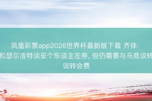 凤凰彩票app2026世界杯最新版下载 齐体: 尤文和瑟尔洛特谈妥个东谈主左券， 但仍需要与马竞谈转会费