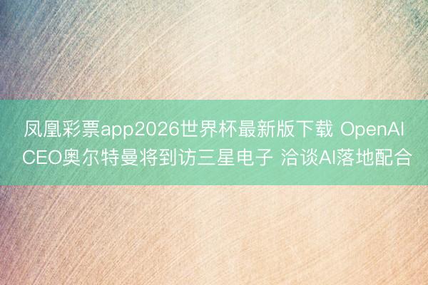 凤凰彩票app2026世界杯最新版下载 OpenAI CEO奥尔特曼将到访三星电子 洽谈AI落地配合