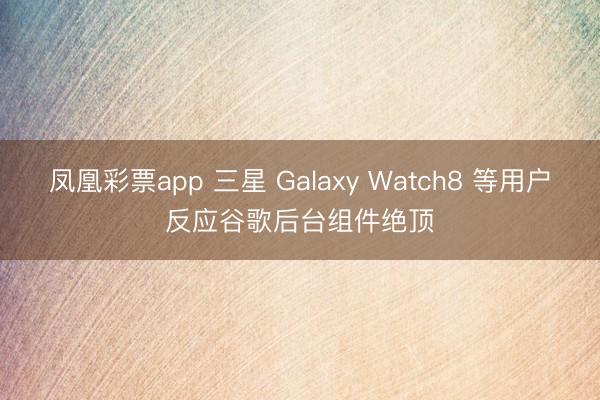 凤凰彩票app 三星 Galaxy Watch8 等用户反应谷歌后台组件绝顶