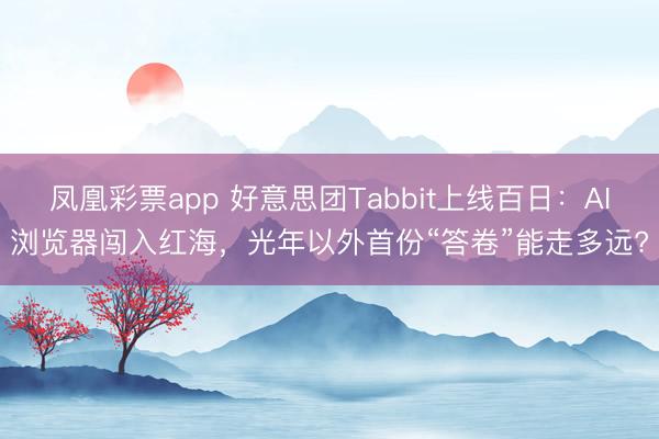 凤凰彩票app 好意思团Tabbit上线百日：AI浏览器闯入红海，光年以外首份“答卷”能走多远?