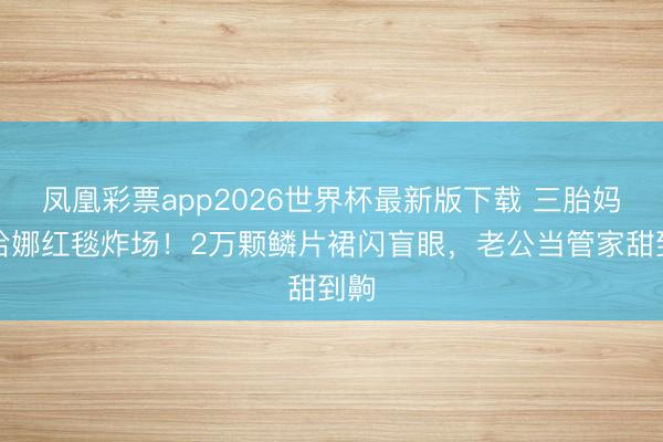 凤凰彩票app2026世界杯最新版下载 三胎妈蕾哈娜红毯炸场！2万颗鳞片裙闪盲眼，老公当管家甜到齁
