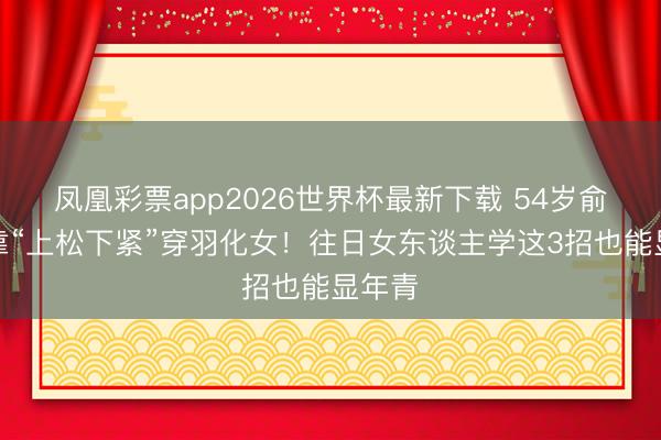 凤凰彩票app2026世界杯最新下载 54岁俞飞鸿靠“上松下紧”穿羽化女!往日女东谈主学这3招也能显年青