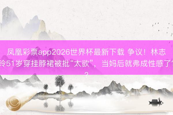 凤凰彩票app2026世界杯最新下载 争议！林志玲51岁穿挂脖裙被批“太欲”，当妈后就弗成性感了？