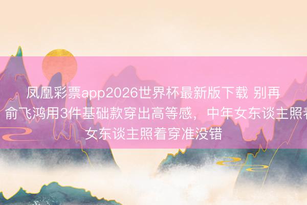 凤凰彩票app2026世界杯最新版下载 别再追大牌了!俞飞鸿用3件基础款穿出高等感,中年女东谈主照着穿准没错