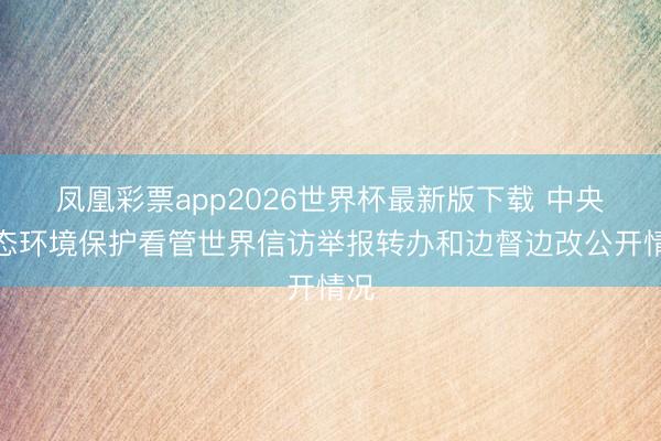 凤凰彩票app2026世界杯最新版下载 中央生态环境保护看管世界信访举报转办和边督边改公开情况