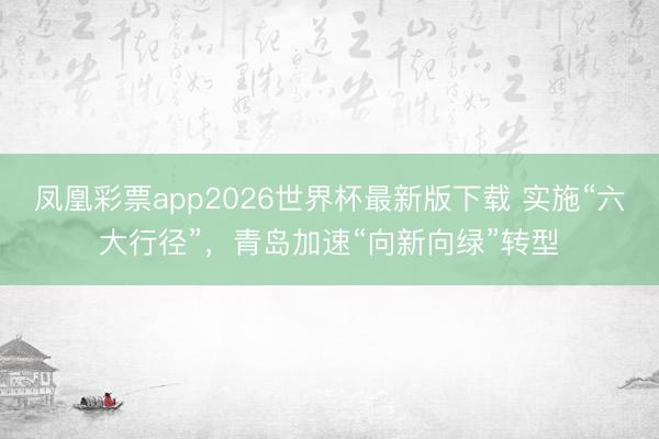 凤凰彩票app2026世界杯最新版下载 实施“六大行径”，青岛加速“向新向绿”转型