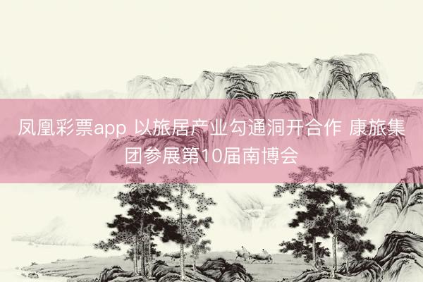 凤凰彩票app 以旅居产业勾通洞开合作 康旅集团参展第10届南博会