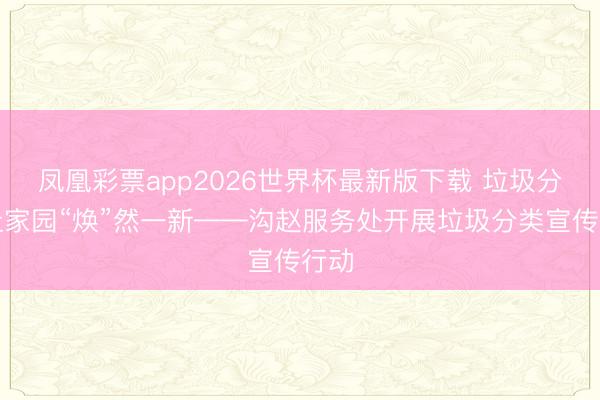 凤凰彩票app2026世界杯最新版下载 垃圾分类让家园“焕”然一新——沟赵服务处开展垃圾分类宣传行动
