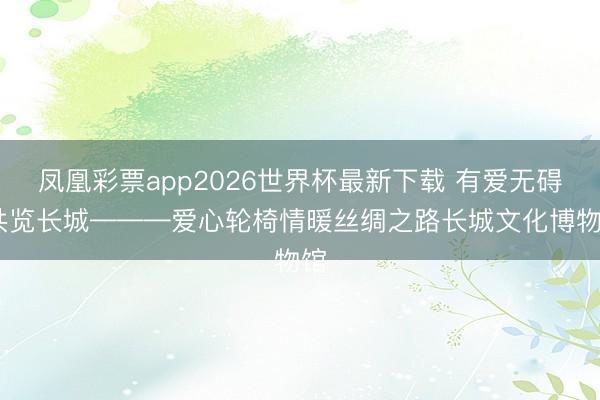 凤凰彩票app2026世界杯最新下载 有爱无碍 共览长城———爱心轮椅情暖丝绸之路长城文化博物馆