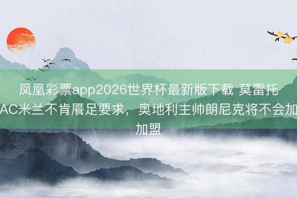 凤凰彩票app2026世界杯最新版下载 莫雷托:AC米兰不肯餍足要求,奥地利主帅朗尼克将不会加盟