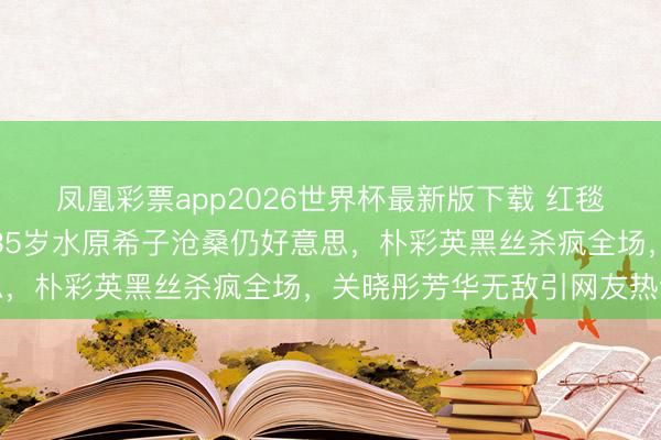 凤凰彩票app2026世界杯最新版下载 红毯好意思腿名时势盘货:35岁水原希子沧桑仍好意思,朴彩英黑丝杀疯全场,关晓彤芳华无敌引网友热议