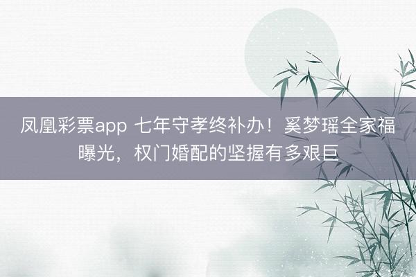 凤凰彩票app 七年守孝终补办!奚梦瑶全家福曝光,权门婚配的坚握有多艰巨