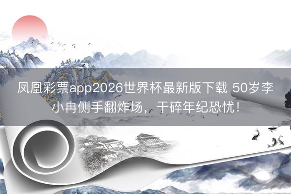 凤凰彩票app2026世界杯最新版下载 50岁李小冉侧手翻炸场,干碎年纪恐忧!