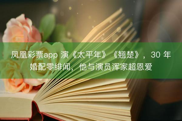 凤凰彩票app 演《太平年》《翘楚》，30 年婚配零绯闻，他与演员浑家超恩爱
