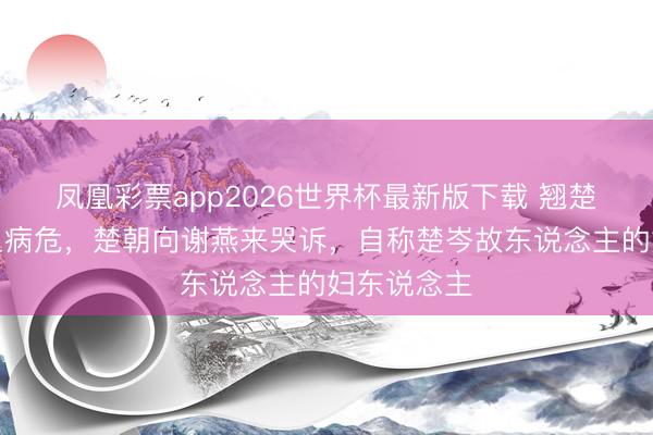 凤凰彩票app2026世界杯最新版下载 翘楚:父亲吐血病危,楚朝向谢燕来哭诉,自称楚岑故东说念主的妇东说念主